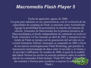 Macromedia Flash Player 5 Fecha de aparición: agosto de 2000. Un gran paso adelante en sus características, con la evolución de las capacidades de scripting de Flash, se presenta como ActionScript. Agregó la posibilidad de personalizar la interfaz del entorno de edición. Generator de Macromedia fue la primera iniciativa de Macromediapara el diseño independiente de contenido en archivos Flash. Generator 2.0 fue lanzado en abril de 2001 y muestra el contenido de Flash en tiempo real de generación del servidor en su versión Enterprise Edition. Generator se suspendió en 2002 a favor de las nuevas tecnologíascomo Flash Remoting, que permite la transmisión ininterrumpida de datos entre el servidor y el cliente y el servidor ColdFusion. En octubre de 2000, el gurú de la usabilidad Jakob Nielsen ha escrito un artículo polémico sobre la usabilidad de los contenidos Flash titulado "Flash 99% Bad". (Macromedia contrató a Nielsen para ayudarles a mejorar la usabilidad de Flash.) 