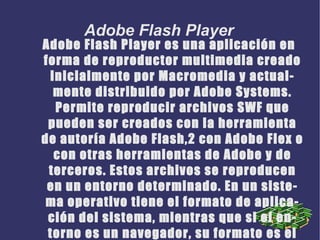 Adobe Flash Player es una aplicación en forma de reproductor multimedia creado inicialmente por Macromedia y actualmente distribuido por Adobe Systems. Permite reproducir archivos SWF que pueden ser creados con la herramienta de autoría Adobe Flash,2 con Adobe Flex o con otras herramientas de Adobe y de terceros. Estos archivos se reproducen en un entorno determinado. En un sistema operativo tiene el formato de aplicación del sistema, mientras que si el entorno es un navegador, su formato es el de un Plug-in u objeto ActiveX. Adobe Flash Player 