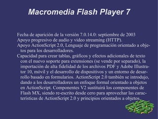 Macromedia Flash Player 7 Fecha de aparición de la versión 7.0.14.0: septiembre de 2003 Apoyo progresivo de audio y video streaming (HTTP). Apoyo ActionScript 2.0, Lenguaje de programación orientado a objetos para los desarrolladores. Capacidad para crear tablas, gráficos y efectos adicionales de texto con el nuevo soporte para extensiones (se vende por separado), la importación de alta fidelidad de los archivos PDF y Adobe Illustrator 10, móvil y el desarrollo de dispositivos y un entorno de desarrollo basado en formularios. ActionScript 2.0 también se introdujo, dando a los desarrolladores un enfoque formal orientado a objetos en ActionScript. Componentes V2 sustituirá los componentes de Flash MX, siendo re-escrito desde cero para aprovechar las características de ActionScript 2.0 y principios orientados a objetos. 