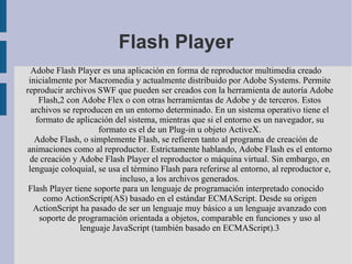 Flash Player Adobe Flash Player es una aplicación en forma de reproductor multimedia creado inicialmente por Macromedia y actualmente distribuido por Adobe Systems. Permite reproducir archivos SWF que pueden ser creados con la herramienta de autoría Adobe Flash,2 con Adobe Flex o con otras herramientas de Adobe y de terceros. Estos archivos se reproducen en un entorno determinado. En un sistema operativo tiene el formato de aplicación del sistema, mientras que si el entorno es un navegador, su formato es el de un Plug-in u objeto ActiveX. Adobe Flash, o simplemente Flash, se refieren tanto al programa de creación de animaciones como al reproductor. Estrictamente hablando, Adobe Flash es el entorno de creación y Adobe Flash Player el reproductor o máquina virtual. Sin embargo, en lenguaje coloquial, se usa el término Flash para referirse al entorno, al reproductor e, incluso, a los archivos generados. Flash Player tiene soporte para un lenguaje de programación interpretado conocido como ActionScript(AS) basado en el estándar ECMAScript. Desde su origen ActionScript ha pasado de ser un lenguaje muy básico a un lenguaje avanzado con soporte de programación orientada a objetos, comparable en funciones y uso al lenguaje JavaScript (también basado en ECMAScript).3 