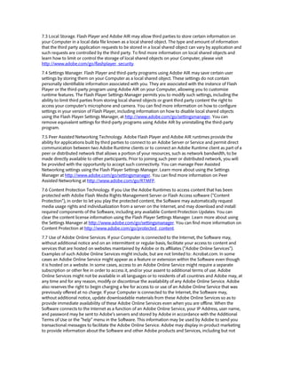 7.3 Local Storage. Flash Player and Adobe AIR may allow third parties to store certain information on
your Computer in a local data file known as a local shared object. The type and amount of information
that the third party application requests to be stored in a local shared object can vary by application and
such requests are controlled by the third party. To find more information on local shared objects and
learn how to limit or control the storage of local shared objects on your Computer, please visit
http://www.adobe.com/go/flashplayer_security.
7.4 Settings Manager. Flash Player and third-party programs using Adobe AIR may save certain user
settings by storing them on your Computer as a local shared object. These settings do not contain
personally identifiable information associated with you. They are associated with the instance of Flash
Player or the third-party program using Adobe AIR on your Computer, allowing you to customize
runtime features. The Flash Player Settings Manager permits you to modify such settings, including the
ability to limit third parties from storing local shared objects or grant third party content the right to
access your computer’s microphone and camera. You can find more information on how to configure
settings in your version of Flash Player, including information on how to disable local shared objects
using the Flash Player Settings Manager, at http://www.adobe.com/go/settingsmanager. You can
remove equivalent settings for third-party programs using Adobe AIR by uninstalling the third-party
program.
7.5 Peer Assisted Networking Technology. Adobe Flash Player and Adobe AIR runtimes provide the
ability for applications built by third parties to connect to an Adobe Server or Service and permit direct
communication between two Adobe Runtime clients or to connect an Adobe Runtime client as part of a
peer or distributed network that allows a portion of your resources, such as network bandwidth, to be
made directly available to other participants. Prior to joining such peer or distributed network, you will
be provided with the opportunity to accept such connectivity. You can manage Peer Assisted
Networking settings using the Flash Player Settings Manager. Learn more about using the Settings
Manager at http://www.adobe.com/go/settingsmanager. You can find more information on Peer
Assisted Networking at http://www.adobe.com/go/RTMFP.
7.6 Content Protection Technology. If you Use the Adobe Runtimes to access content that has been
protected with Adobe Flash Media Rights Management Server or Flash Access software (“Content
Protection”), in order to let you play the protected content, the Software may automatically request
media usage rights and individualization from a server on the Internet, and may download and install
required components of the Software, including any available Content Protection Updates. You can
clear the content license information using the Flash Player Settings Manager. Learn more about using
the Settings Manager at http://www.adobe.com/go/settingsmanager. You can find more information on
Content Protection at http://www.adobe.com/go/protected_content.
7.7 Use of Adobe Online Services. If your Computer is connected to the Internet, the Software may,
without additional notice and on an intermittent or regular basis, facilitate your access to content and
services that are hosted on websites maintained by Adobe or its affiliates (“Adobe Online Services”).
Examples of such Adobe Online Services might include, but are not limited to: Acrobat.com. In some
cases an Adobe Online Service might appear as a feature or extension within the Software even though
it is hosted on a website. In some cases, access to an Adobe Online Service might require a separate
subscription or other fee in order to access it, and/or your assent to additional terms of use. Adobe
Online Services might not be available in all languages or to residents of all countries and Adobe may, at
any time and for any reason, modify or discontinue the availability of any Adobe Online Service. Adobe
also reserves the right to begin charging a fee for access to or use of an Adobe Online Service that was
previously offered at no charge. If your Computer is connected to the Internet, the Software may,
without additional notice, update downloadable materials from these Adobe Online Services so as to
provide immediate availability of these Adobe Online Services even when you are offline. When the
Software connects to the Internet as a function of an Adobe Online Service, your IP Address, user name,
and password may be sent to Adobe’s servers and stored by Adobe in accordance with the Additional
Terms of Use or the “help” menu in the Software. This information may be used by Adobe to send you
transactional messages to facilitate the Adobe Online Service. Adobe may display in-product marketing
to provide information about the Software and other Adobe products and Services, including but not
 