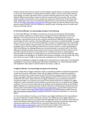 limited to Adobe Online Services, based on certain Software specific features including but not limited
to, the version of the Software, including without limitation, platform version, version of the Software,
and language. For further information about in-product marketing, please see the “help” menu in the
Software. Whenever the Software makes an Internet connection and communicates with an Adobe
website, whether automatically or due to explicit user request, the Adobe Online Privacy Policy shall
apply. Additionally, unless you are provided with separate terms of use at that time, the Adobe.com
Terms of Use (http://www.adobe.com/go/terms) shall apply. Please note that the Adobe Privacy Policy
allows tracking of website visits and it addresses in detail the topic of tracking and use of cookies, web
beacons, and similar devices.
8. Third Party Offerings. You acknowledge and agree to the following:
8.1 Third Party Offerings. The Software may allow you to access and interoperate with third party
content, software applications, and data services, including rich Internet applications (“Third Party
Offerings”). Your access to and use of any Third Party Offering, including any goods, services, or
information, is governed by the terms and conditions respecting such offerings and copyright laws of the
United States and other countries. Third Party Offerings are not owned or provided by Adobe. You agree
that you will not use any of such Third Party Offerings in violation of copyright laws of the United States
or other countries. Adobe or the third party may at any time, for any reason, modify or discontinue the
availability of any Third Party Offerings. Adobe does not control, endorse, or accept responsibility for
Third Party Offerings. Any dealings between you and any third party in connection with a Third Party
Offerings, including such party’s privacy policies and use of your personal information, delivery of and
payment for goods and services, and any other terms, conditions, warranties, or representations
associated with such dealings, are solely between you and such third party. Third Party Offerings might
not be available in all languages or to residents of all countries and Adobe or the third party may, at any
time and for any reason, modify or discontinue the availability of any Third Party Offerings.
8.2 EXCEPT AS EXPRESSLY AGREED BY ADOBE OR ITS AFFILIATES OR A THIRD PARTY IN A SEPARATE
AGREEMENT, YOUR USE OF ADOBE AND THIRD PARTY OFFERINGS IS AT YOUR OWN RISK UNDER
THE WARRANTY AND LIABILITY LIMITATIONS OF SECTIONS 1.1 AND 10.
9. Digital Certificates. You acknowledge and agree to the following:
9.1 Use. Adobe AIR uses digital certificates to help you identify the publisher of Adobe AIR applications
created by third parties. Additionally, Adobe AIR uses digital certificates to establish the identity of
servers accessed via the Transport Layer Security (TLS) protocol, including access via HTTPS. Adobe
Reader uses digital certificates to sign and validate signatures within PDF documents and to validate
certified PDF documents. Adobe Runtimes use digital certificates to secure protected content from
unauthorized usage. Your Computer may connect to the Internet at the time of validation of a digital
certificate in order to download current certificate revocation lists (CRLs) or to update the list of digital
certificates. This access may be made both by the Software and by applications based on the Software.
Digital certificates are issued by third party certificate authorities, including Adobe Certified Document
Services (CDS) vendors listed at http://www.adobe.com/go/partners_cds and Adobe Approved Trust
List (AATL) vendors listed at http://www.adobe.com/go/aatl, and individualization vendors found at
http://www.adobe.com/go/protected_content (collectively “Certification Authorities”), or can be self-
signed.
9.2 Terms and Conditions. Purchase, use and reliance upon digital certificates are the responsibility of
you and a Certification Authority. Before you rely upon any certified document, digital signature, or
Certification Authority services, you should review the applicable terms and conditions under which the
relevant Certification Authority provides services, including, for example, any subscriber agreements,
relying party agreements, certificate policies, and practice statements. See the links on
http://www.adobe.com/go/partners_cds for information about Adobe’s CDS vendors and
http://www.adobe.com/go/aatl for information about Adobe’s AATL vendors.
 