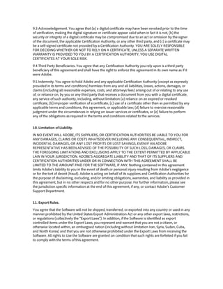 9.3 Acknowledgement. You agree that (a) a digital certificate may have been revoked prior to the time
of verification, making the digital signature or certificate appear valid when in fact it is not, (b) the
security or integrity of a digital certificate may be compromised due to an act or omission by the signer
of the document, the applicable Certification Authority, or any other third party, and (c) a certificate may
be a self-signed certificate not provided by a Certification Authority. YOU ARE SOLELY RESPONSIBLE
FOR DECIDING WHETHER OR NOT TO RELY ON A CERTIFICATE. UNLESS A SEPARATE WRITTEN
WARRANTY IS PROVIDED TO YOU BY A CERTIFICATION AUTHORITY, YOU USE DIGITAL
CERTIFICATES AT YOUR SOLE RISK.
9.4 Third Party Beneficiaries. You agree that any Certification Authority you rely upon is a third party
beneficiary of this agreement and shall have the right to enforce this agreement in its own name as if it
were Adobe.
9.5 Indemnity. You agree to hold Adobe and any applicable Certification Authority (except as expressly
provided in its terms and conditions) harmless from any and all liabilities, losses, actions, damages, or
claims (including all reasonable expenses, costs, and attorneys fees) arising out of or relating to any use
of, or reliance on, by you or any third party that receives a document from you with a digital certificate,
any service of such authority, including, without limitation (a) reliance on an expired or revoked
certificate, (b) improper verification of a certificate, (c) use of a certificate other than as permitted by any
applicable terms and conditions, this agreement, or applicable law; (d) failure to exercise reasonable
judgment under the circumstances in relying on issuer services or certificates, or (e) failure to perform
any of the obligations as required in the terms and conditions related to the services.
10. Limitation of Liability.
IN NO EVENT WILL ADOBE, ITS SUPPLIERS, OR CERTIFICATION AUTHORITIES BE LIABLE TO YOU FOR
ANY DAMAGES, CLAIMS OR COSTS WHATSOEVER INCLUDING ANY CONSEQUENTIAL, INDIRECT,
INCIDENTAL DAMAGES, OR ANY LOST PROFITS OR LOST SAVINGS, EVEN IF AN ADOBE
REPRESENTATIVE HAS BEEN ADVISED OF THE POSSIBILITY OF SUCH LOSS, DAMAGES, OR CLAIMS.
THE FOREGOING LIMITATIONS AND EXCLUSIONS APPLY TO THE EXTENT PERMITTED BY APPLICABLE
LAW IN YOUR JURISDICTION. ADOBE’S AGGREGATE LIABILITY AND THAT OF ITS SUPPLIERS AND
CERTIFICATION AUTHORITIES UNDER OR IN CONNECTION WITH THIS AGREEMENT SHALL BE
LIMITED TO THE AMOUNT PAID FOR THE SOFTWARE, IF ANY. Nothing contained in this agreement
limits Adobe’s liability to you in the event of death or personal injury resulting from Adobe’s negligence
or for the tort of deceit (fraud). Adobe is acting on behalf of its suppliers and Certification Authorities for
the purpose of disclaiming, excluding, and/or limiting obligations, warranties, and liability as provided in
this agreement, but in no other respects and for no other purpose. For further information, please see
the jurisdiction specific information at the end of this agreement, if any, or contact Adobe’s Customer
Support Department.
11. Export Rules.
You agree that the Software will not be shipped, transferred, or exported into any country or used in any
manner prohibited by the United States Export Administration Act or any other export laws, restrictions,
or regulations (collectively the “Export Laws”). In addition, if the Software is identified as export
controlled items under the Export Laws, you represent and warrant that you are not a citizen, or
otherwise located within, an embargoed nation (including without limitation Iran, Syria, Sudan, Cuba,
and North Korea) and that you are not otherwise prohibited under the Export Laws from receiving the
Software. All rights to Use the Software are granted on condition that such rights are forfeited if you fail
to comply with the terms of this agreement.
 