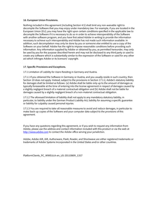 16. European Union Provisions.
Nothing included in this agreement (including Section 4.5) shall limit any non-waivable right to
decompile the Software that you may enjoy under mandatory law. For example, if you are located in the
European Union (EU), you may have the right upon certain conditions specified in the applicable law to
decompile the Software if it is necessary to do so in order to achieve interoperability of the Software
with another software program, and you have first asked Adobe in writing to provide the information
necessary to achieve such interoperability and Adobe has not made such information available. In
addition, such decompilation may only be done by you or someone else entitled to use a copy of the
Software on your behalf. Adobe has the right to impose reasonable conditions before providing such
information. Any information supplied by Adobe or obtained by you, as permitted hereunder, may only
be used by you for the purpose described herein and may not be disclosed to any third party or used to
create any software which is substantially similar to the expression of the Software or used for any other
act which infringes Adobe or its licensors’ copyright.
17. Specific Provisions and Exceptions.
17.1 Limitation of Liability for Users Residing in Germany and Austria.
17.1.1 If you obtained the Software in Germany or Austria, and you usually reside in such country, then
Section 10 does not apply. Instead, subject to the provisions in Section 17.1.2, Adobe’s statutory liability
for damages shall be limited as follows: (a) Adobe shall be liable only up to the amount of damages as
typically foreseeable at the time of entering into the license agreement in respect of damages caused by
a slightly negligent breach of a material contractual obligation and (b) Adobe shall not be liable for
damages caused by a slightly negligent breach of a non-material contractual obligation.
17.1.2 The aforesaid limitation of liability shall not apply to any mandatory statutory liability, in
particular, to liability under the German Product Liability Act, liability for assuming a specific guarantee
or liability for culpably caused personal injuries.
17.1.3 You are required to take all reasonable measures to avoid and reduce damages, in particular to
make back-up copies of the Software and your computer data subject to the provisions of this
agreement.
If you have any questions regarding this agreement, or if you wish to request any information from
Adobe, please use the address and contact information included with this product or via the web at
http://www.adobe.com to contact the Adobe office serving your jurisdiction.
Adobe, Adobe AIR, AIR, Authorware, Flash, Reader, and Shockwave are either registered trademarks or
trademarks of Adobe Systems Incorporated in the United States and/or other countries.
PlatformClients_PC_WWEULA-en_US-20110809_1357
 