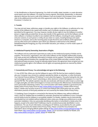 4.5 No Modification or Reverse Engineering. You shall not modify, adapt, translate, or create derivative
works based upon the Software. You shall not reverse engineer, decompile, disassemble, or otherwise
attempt to discover the source code of the Software. If you are located in the European Union, please
refer to the additional terms at the end of this agreement under the header “European Union
Provisions,” in Section 16.
5. Transfer.
You may not rent, lease, sublicense, assign, or transfer your rights in the Software, or authorize all or any
portion of the Software to be copied onto another user’s Computer except as may be expressly
permitted by this agreement. You may, however, transfer all your rights to Use the Software to another
person or legal entity provided that: (a) you also transfer (i) this agreement, and (ii) the Software and all
other software or hardware bundled or pre-installed with the Software, including all copies, Updates,
and prior versions, to such person or entity, (b) you retain no copies, including backups and copies
stored on a Computer, and (c) the receiving party accepts the terms and conditions of this agreement
and any other terms and conditions upon which you obtained a valid license to the Software.
Notwithstanding the foregoing, you may not transfer education, pre-release, or not for resale copies of
the Software.
6. Intellectual Property Ownership, Reservation of Rights.
The Software and any authorized copies that you make are the intellectual property of Adobe and its
suppliers. The structure, organization, and code of the Software are the valuable intellectually property
(e.g. trade secrets and confidential information) of Adobe and its suppliers. The Software is protected by
law, including without limitation the copyright laws of the United States and other countries, and by
international treaty provisions. Except as expressly stated herein, this agreement does not grant you any
intellectual property rights in the Software and all rights not expressly granted are reserved by Adobe
and its suppliers.
7. Connectivity and Privacy. You acknowledge and agree to the following:
7.1 Use of PDF Files. When you Use the Software to open a PDF file that has been enabled to display
ads, your Computer may connect to a website operated by Adobe, an advertiser, or other third party.
Your Internet Protocol address (“IP Address”) is sent when this happens. The party hosting the site may
use technology to send (or “serve”) advertising or other electronic content that appears in or near the
opened PDF file. The website operator may also use JavaScript, web beacons (also known as action tags
or single-pixel gifs), and other technologies to increase and measure the effectiveness of advertisements
and to personalize advertising content. Your communication with Adobe websites is governed by the
Adobe Online Privacy Policy found at http://www.adobe.com/go/privacy (“Adobe Online Privacy
Policy”). Adobe may not have access to or control over features that a third party may use, and the
information practices of third party websites are not covered by the Adobe Online Privacy Policy.
7.2 Updating. If your Computer is connected to the Internet, the Software may, without additional
notice, check for Updates that are available for automatic download and installation to your Computer
and let Adobe know the Software is successfully installed. For Reader, Updates may be automatically
downloaded but not installed without additional notice unless you change your preferences to accept
automatic installation. Only non-personally identifying information is transmitted to Adobe when this
happens, except to the extent that IP Addresses may be considered personally identifiable in some
jurisdictions. The use of such information, including your IP Address, as provided by the auto update
process is governed by the Adobe Online Privacy Policy. Please consult the Documentation for
information about changing default update settings at http://www.adobe.com/go/settingsmanager for
Flash Player, http://www.adobe.com/go/update_details_url (or successor website) for Reader, and
http://www.adobe.com/go/air_update_details for Adobe AIR.
 