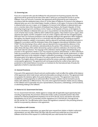 12. Governing Law.
If you are a consumer who uses the Software for only personal non-business purposes, then this
agreement will be governed by the laws of the state in which you purchased the license to use the
Software. If you are not such a consumer, this agreement will be governed by and construed in
accordance with the substantive laws in force in: (a) the State of California, if a license to the Software is
obtained when you are in the United States, Canada, or Mexico; or (b) Japan, if a license to the Software
is obtained when you are in Japan; or (c) Singapore, if a license to the Software is obtained when you
are in a member state of the Association of Southeast Asian Nations, the People’s Republic of China
(including Hong Kong S.A.R. and Macau S.A.R.), Taiwan, or the Republic of Korea; or (d) England, if a
license to the Software is obtained when you are in any jurisdiction not described above. The respective
courts of Santa Clara County, California when California law applies, Tokyo District Court in Japan, when
Japanese law applies, and the competent courts of London, England, when the law of England applies,
shall each have non-exclusive jurisdiction over all disputes relating to this agreement. When Singapore
law applies, any dispute arising out of or in connection with this agreement, including any question
regarding its existence, validity, or termination, shall be referred to and finally resolved by arbitration in
Singapore in accordance with the Arbitration Rules of the Singapore International Arbitration Centre
(“SIAC”) for the time being in force, which rules are deemed to be incorporated by reference in this
section. There shall be one arbitrator, selected jointly by the parties. If the arbitrator is not selected
within thirty (30) days of the written demand by a party to submit to arbitration, the Chairman of the
SIAC shall make the selection. The language of the arbitration shall be English. Notwithstanding any
provision in this agreement, Adobe or you may request any judicial, administrative, or other authority to
order any provisional or conservatory measure, including injunctive relief, specific performance, or other
equitable relief, prior to the institution of legal or arbitration proceedings, or during the proceedings, for
the preservation of its rights and interests or to enforce specific terms that are suitable for provisional
remedies. The English version of this agreement will be the version used when interpreting or
construing this agreement. This agreement will not be governed by the conflict of law rules of any
jurisdiction or the United Nations Convention on Contracts for the International Sale of Goods, the
application of which is expressly excluded.
13. General Provisions.
If any part of this agreement is found void and unenforceable, it will not affect the validity of the balance
of this agreement, which shall remain valid and enforceable according to its terms. This agreement shall
not prejudice the statutory rights of any party dealing as a consumer. This agreement may only be
modified by a writing signed by an authorized officer of Adobe. Updates may be licensed to you by
Adobe with additional or different terms. This is the entire agreement between Adobe and you relating
to the Software and it supersedes any prior representations, discussions, undertakings, communications,
or advertising relating to the Software.
14. Notice to U.S. Government End Users.
For U.S. Government End Users, Adobe agrees to comply with all applicable equal opportunity laws
including, if appropriate, the provisions of Executive Order 11246, as amended, Section 402 of the
Vietnam Era Veterans Readjustment Assistance Act of 1974 (38 USC 4212), and Section 503 of the
Rehabilitation Act of 1973, as amended, and the regulations at 41 CFR Parts 60-1 through 60-60,
60-250, and 60-741. The affirmative action clause and regulations contained in the preceding sentence
shall be incorporated by reference in this agreement.
15. Compliance with Licenses.
If you are a business or organization, you agree that upon request from Adobe or Adobe’s authorized
representative, you will, within thirty (30) days, fully document and certify that use of any and all
Software at the time of the request is in conformity with your valid licenses from Adobe.
 