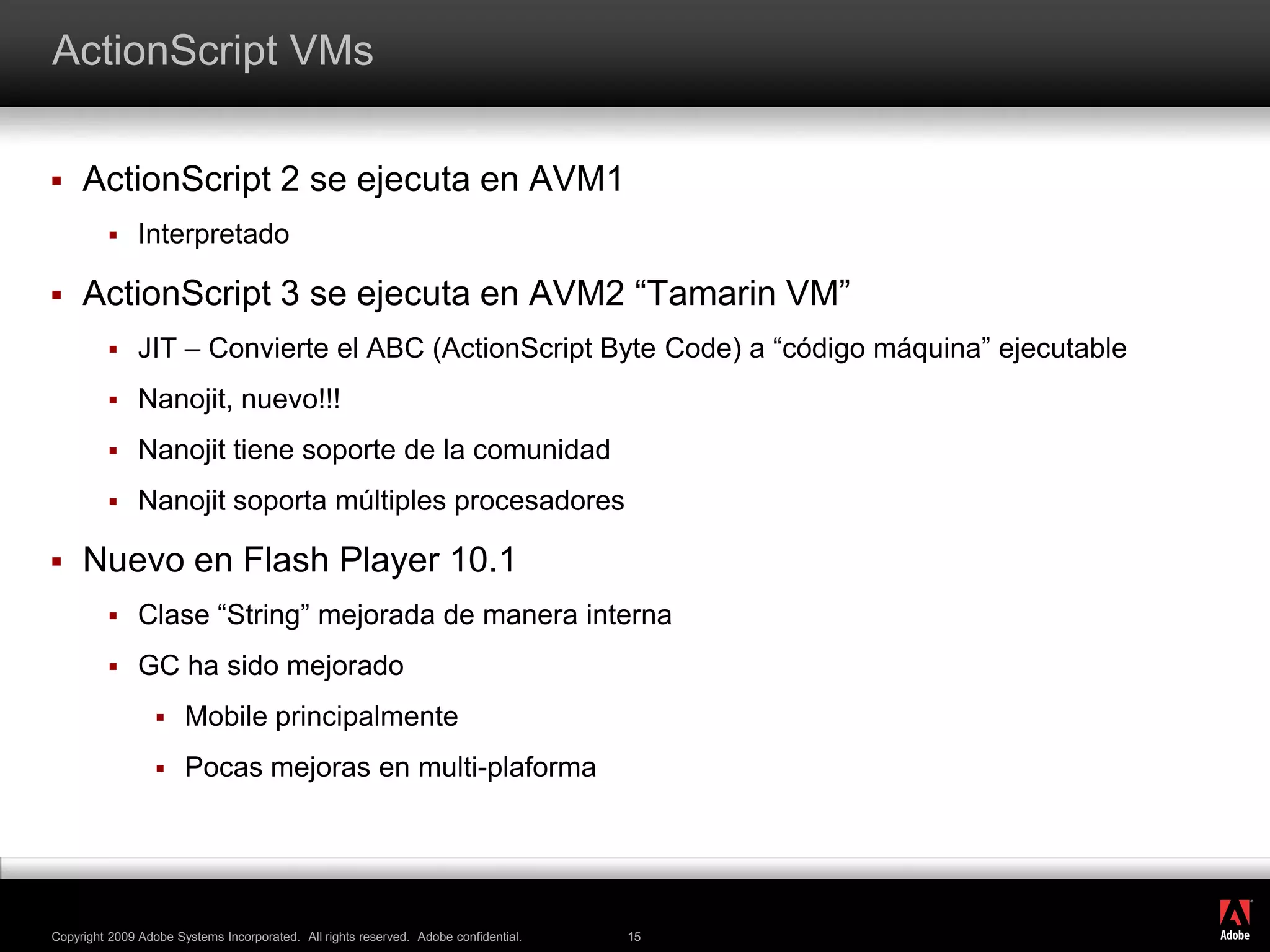 ActionScript VMsActionScript 2 se ejecuta en AVM1InterpretadoActionScript 3 se ejecuta en AVM2 “Tamarin VM”JIT – Convierte el ABC (ActionScript Byte Code) a “código máquina” ejecutableNanojit, nuevo!!!Nanojit tiene soporte de la comunidadNanojit soporta múltiples procesadoresNuevo en Flash Player 10.1Clase “String” mejorada de manera internaGC ha sido mejoradoMobile principalmentePocas mejoras en multi-plaforma