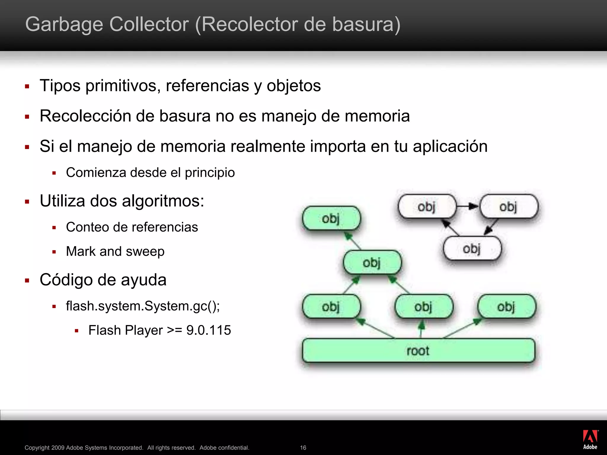 GarbageCollector (Recolector de basura)Tipos primitivos, referencias y objetosRecolección de basura no es manejo de memoriaSi el manejo de memoria realmente importa en tu aplicaciónComienza desde el principioUtiliza dos algoritmos:Conteo de referenciasMark and sweepCódigo de ayudaflash.system.System.gc();Flash Player &gt;= 9.0.115