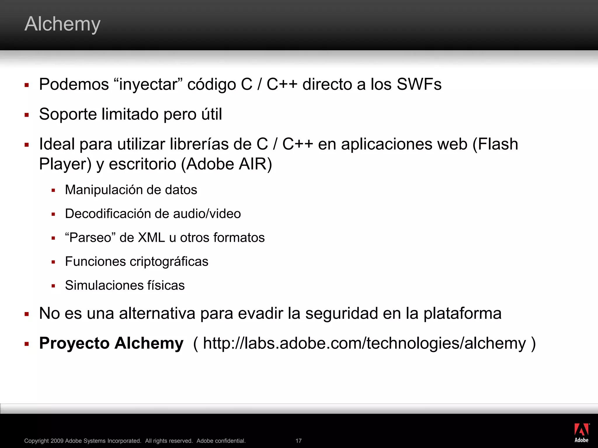AlchemyPodemos “inyectar” código C / C++ directo a los SWFsSoporte limitado pero útilIdeal para utilizar librerías de C / C++ en aplicaciones web (Flash Player) y escritorio (Adobe AIR)Manipulación de datosDecodificación de audio/video“Parseo” de XML u otros formatosFunciones criptográficasSimulaciones físicasNo es una alternativa para evadir la seguridad en la plataformaProyecto Alchemy( http://labs.adobe.com/technologies/alchemy )