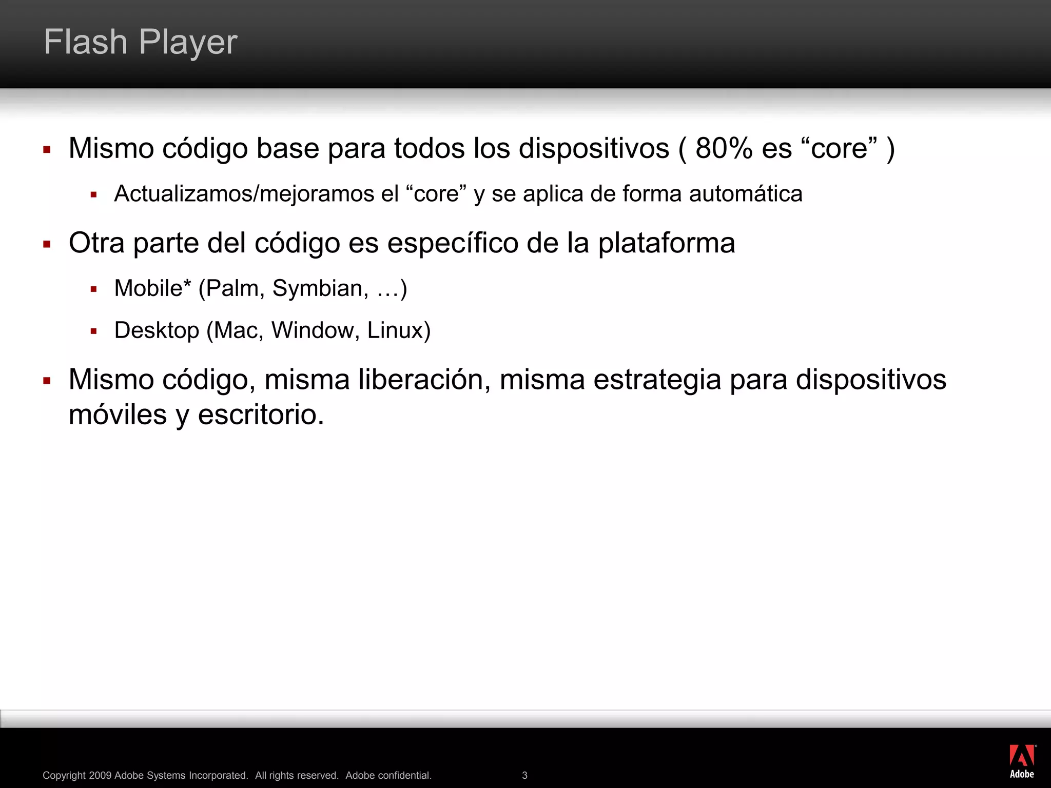 Flash PlayerMismo código base para todos los dispositivos ( 80% es “core” )Actualizamos/mejoramos el “core” y se aplica de forma automáticaOtra parte del código es específico de la plataformaMobile* (Palm, Symbian, …)Desktop (Mac, Window, Linux)Mismo código, misma liberación, misma estrategia para dispositivos móviles y escritorio. 