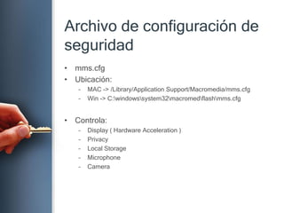 Archivo de configuración de seguridadmms.cfgUbicación:MAC -> /Library/ApplicationSupport/Macromedia/mms.cfgWin -> C:\windows\system32\macromed\flash\mms.cfg Controla:Display ( Hardware Acceleration )PrivacyLocal StorageMicrophoneCamera