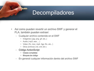 DecompiladoresAsí como pueden revertir un archivo SWF y generar el FLA, también pueden extraer:Cualquier archivo contenido en el SWFImágenes ( jpg, png, gif, etc…)Audio ( mp3, wav, … )Video ( flv, mov, mp4, 3gp, f4v, etc… )Otros archivos ( txt, xml, bin )Código ActionScriptClases completasBloques de códigoEn general cualquier información dentro del archivo SWF