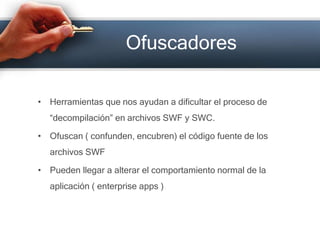 OfuscadoresHerramientas que nos ayudan a dificultar el proceso de “decompilación” en archivos SWF y SWC.Ofuscan ( confunden, encubren) el código fuente de los archivos SWFPueden llegar a alterar el comportamiento normal de la aplicación ( enterpriseapps )