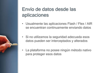 Envío de datosdesdelasaplicacionesUsualmente las aplicaciones Flash / Flex / AIR se encuentran continuamente enviando datosSi no utilizamos la seguridad adecuada esos datos pueden ser interceptados y alteradosLa plataforma no posee ningún método nativo para proteger esos datos