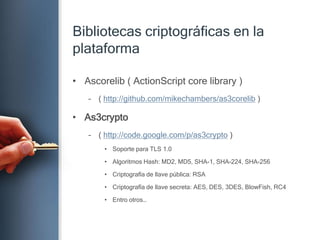 Bibliotecascriptográficas en la plataformaAscorelib ( ActionScript core library )( http://github.com/mikechambers/as3corelib )As3crypto( http://code.google.com/p/as3crypto )Soportepara TLS 1.0Algoritmos Hash: MD2, MD5, SHA-1, SHA-224, SHA-256Criptografía de llavepública: RSACriptografía de llavesecreta: AES, DES, 3DES, BlowFish, RC4Entrootros…
