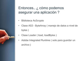 Entonces… ¿ cómopodemosasegurarunaaplicación ?Biblioteca As3cryptoClase AS3 – ByteArray ( manejo de datos a nivel de bytes )Clase Loader ( load, loadBytes )Adobe Integrated Runtime ( solo paraguardar un archivo )
