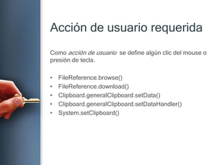 Acción de usuariorequeridaComo acción de usuario  se define algúnclic del mouse o presión de tecla.FileReference.browse()FileReference.download()Clipboard.generalClipboard.setData()Clipboard.generalClipboard.setDataHandler()System.setClipboard()