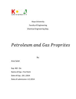 Koya University
Faculty of Engineering
Chemical Engineering Dep.

By:
Aree Salah

Exp. NO : Six
Name of Exp.: Fire Point
Date of Exp.: 28.1.2014
Date of submission: 4.2.2014

 