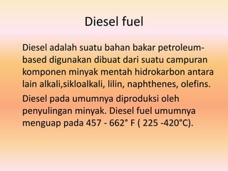 Diesel fuel
Diesel adalah suatu bahan bakar petroleum-
based digunakan dibuat dari suatu campuran
komponen minyak mentah hidrokarbon antara
lain alkali,sikloalkali, lilin, naphthenes, olefins.
Diesel pada umumnya diproduksi oleh
penyulingan minyak. Diesel fuel umumnya
menguap pada 457 - 662° F ( 225 -420°C).
 