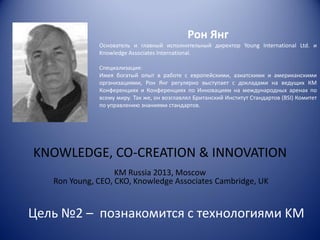 Рон Янг
Основатель и главный исполнительный директор Young International Ltd. и
Knowledge Associates International.
Специализация:
Имея богатый опыт в работе с европейскими, азиатскими и американскими
организациями, Рон Янг регулярно выступает с докладами на ведущих КМ
Конференциях и Конференциях по Инновациям на международных аренах по
всему миру. Так же, он возглавлял Британский Институт Стандартов (BSI) Комитет
по управлению знаниями стандартов.

KNOWLEDGE, CO-CREATION & INNOVATION
KM Russia 2013, Moscow
Ron Young, CEO, CKO, Knowledge Associates Cambridge, UK

Цель №2 – познакомится с технологиями KM

 