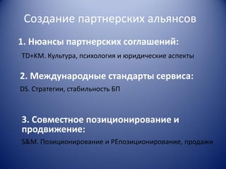 Создание партнерских альянсов
1. Нюансы партнерских соглашений:
TD+KM. Культура, психология и юридические аспекты

2. Международные стандарты сервиса:
DS. Стратегии, стабильность БП

3. Совместное позиционирование и
продвижение:
S&M. Позиционирование и РЕпозиционирование, продажи

 