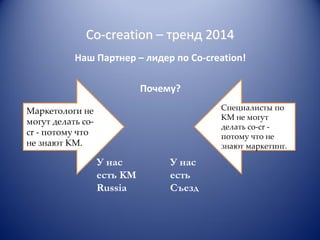 Co-creation – тренд 2014
Наш Партнер – лидер по Co-creation!
Почему?
Специалисты по
КМ не могут
делать co-cr потому что не
знают маркетинг.

Маркетологи не
могут делать cocr - потому что
не знают КМ.

У нас
есть KM
Russia

У нас
есть
Съезд

 
