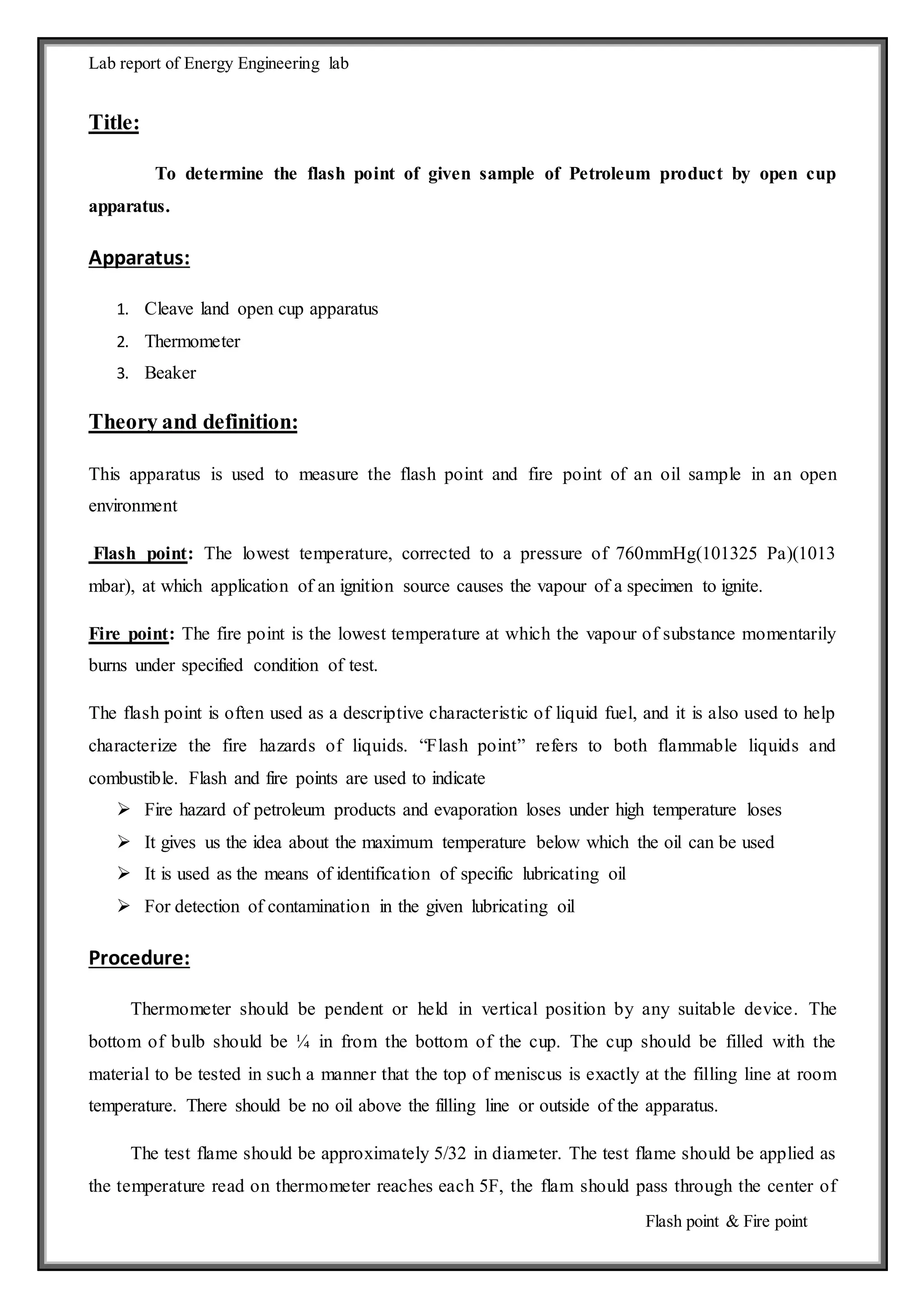 Lab report of Energy Engineering lab 
Flash point & Fire point 
Title: 
To determine the flash point of given sample of Petroleum product by open cup 
apparatus. 
Apparatus: 
1. Cleave land open cup apparatus 
2. Thermometer 
3. Beaker 
Theory and definition: 
This apparatus is used to measure the flash point and fire point of an oil sample in an open 
environment 
Flash point: The lowest temperature, corrected to a pressure of 760mmHg(101325 Pa)(1013 
mbar), at which application of an ignition source causes the vapour of a specimen to ignite. 
Fire point: The fire point is the lowest temperature at which the vapour of substance momentarily 
burns under specified condition of test. 
The flash point is often used as a descriptive characteristic of liquid fuel, and it is also used to help 
characterize the fire hazards of liquids. “Flash point” refers to both flammable liquids and 
combustible. Flash and fire points are used to indicate 
 Fire hazard of petroleum products and evaporation loses under high temperature loses 
 It gives us the idea about the maximum temperature below which the oil can be used 
 It is used as the means of identification of specific lubricating oil 
 For detection of contamination in the given lubricating oil 
Procedure: 
Thermometer should be pendent or held in vertical position by any suitable device. The 
bottom of bulb should be ¼ in from the bottom of the cup. The cup should be filled with the 
material to be tested in such a manner that the top of meniscus is exactly at the filling line at room 
temperature. There should be no oil above the filling line or outside of the apparatus. 
The test flame should be approximately 5/32 in diameter. The test flame should be applied as 
the temperature read on thermometer reaches each 5F, the flam should pass through the center of 
 