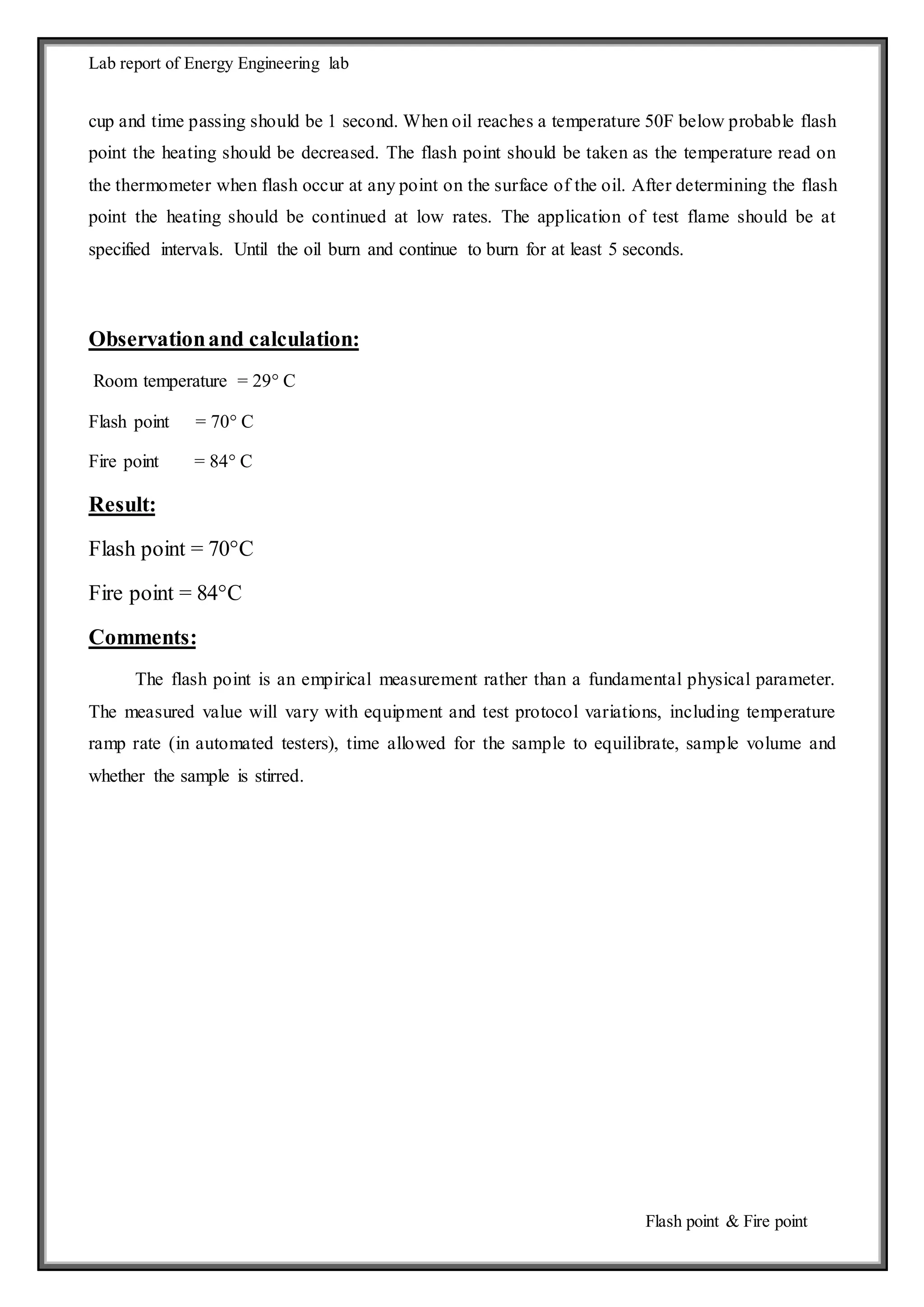 Lab report of Energy Engineering lab 
cup and time passing should be 1 second. When oil reaches a temperature 50F below probable flash 
point the heating should be decreased. The flash point should be taken as the temperature read on 
the thermometer when flash occur at any point on the surface of the oil. After determining the flash 
point the heating should be continued at low rates. The application of test flame should be at 
specified intervals. Until the oil burn and continue to burn for at least 5 seconds. 
Flash point & Fire point 
Observation and calculation: 
Room temperature = 29° C 
Flash point = 70° C 
Fire point = 84° C 
Result: 
Flash point = 70°C 
Fire point = 84°C 
Comments: 
The flash point is an empirical measurement rather than a fundamental physical parameter. 
The measured value will vary with equipment and test protocol variations, including temperature 
ramp rate (in automated testers), time allowed for the sample to equilibrate, sample volume and 
whether the sample is stirred. 
