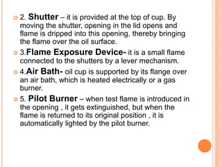  2. Shutter – it is provided at the top of cup. By
moving the shutter, opening in the lid opens and
flame is dripped into this opening, thereby bringing
the flame over the oil surface.
 3.Flame Exposure Device- it is a small flame
connected to the shutters by a lever mechanism.
 4.Air Bath- oil cup is supported by its flange over
an air bath, which is heated electrically or a gas
burner.
 5. Pilot Burner – when test flame is introduced in
the opening , it gets extinguished, but when the
flame is returned to its original position , it is
automatically lighted by the pilot burner.
 