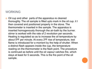 WORKING
 Oil cup and other parts of the apparatus re cleaned
thoroughly. The oil sample is filled upto mark in the oil cup. it I
then covered and positioned properly in the stove. The
thermometer is inserted in the sample. The apparatus is
inserted homogenously thorough the air-bath by the burner.
stirrer is worked with the rate of 2 revolution per seconds.
Heating is regulated so as to increase the oil temperature by
about 5ºF per minute. At every 2ºF rise of temperature, test
flame is introduced for a moment by the help of shutter. When
a distinct flash appears inside the cup, the temperature
reading on the thermometer is the flash point. The procedure
is continued as before until the oil vapour catches fire, which
stays at least for 5 seconds. This is the fire point of the oil
sample.
 