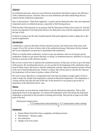 Abstract
In combustion processes, there are several theories and relations that help to improve the efficiency
of the combustion process. And also, there are some definitions and other related things that are
related with the combustion temperature.
Here in this practical, ‘Flash Point Apparatus’ is used to get the flash point that is the most important
temperature point in combustion process, especially in fuel burning process.
With the help of this practical we are going to find the flash point of diesel and coconut oil. And also
discuss the important of the flash point and how the flash point varies with the temperature and with
the type of fuel.
In detail we trying to get the idea of optimizing the flash point apparatus results to apply day to day
practical applications.
Introduction
Combustion is a process that deals with the chemical reaction, that release heat when reacts with
oxygen. First of all, we have to know what is the combustion because, flash point, the key element
that we are subjected to our practical is interrelated with combustion.
When we consider about combustion, we have to pay our attention, what we are trying to get by
combustion. Simply we get answer that heat, or energy. In combustion process, definitely we can get
the heat as outcome of the chemical reaction.
But we have to know how to optimize the combustion process. In that case we have to go to the deep
of the process. By searching that process, we can say that for the beginning of the combustion, there
must be flame source, that cause to start the combustion, and also vaporized chemical mixture of fuel,
in the case of fuel burning processes. If there is a flame, that will not cause to start the fire. Because
the temperature will not cause to produce vapour of the fuel.
We come to know that there is a temperature that is the fuel can produce enough vapour of fuel in
order to make fire. Simply that temperature is named as flash point temperature. This temperature is
varying with the fuel type and state of the fuel. In this practical we are going to get an idea of
importance of the flash point and its’ uses.
Theory
In this practical, we use relatively simple theory to get the flash point temperature. That is after
applying the fuel in to the apparatus, we increase the temperature of the fuel and get the flash point
temperature as described in the procedure in heating and cooling. Then get the average as the flash
point of the fuel.
𝑓𝑙𝑎𝑠ℎ 𝑝𝑜𝑖𝑛𝑡 𝑡𝑒𝑚𝑝𝑒𝑟𝑎𝑡𝑢𝑟𝑒
=
𝐹. 𝑃. 𝑡𝑒𝑚𝑝𝑒𝑟𝑎𝑡𝑢𝑟𝑒 𝑤ℎ𝑒𝑛 ℎ𝑒𝑎𝑡𝑖𝑛𝑔 + 𝐹. 𝑃. 𝑡𝑒𝑚𝑝𝑒𝑟𝑎𝑡𝑢𝑟𝑒 𝑤ℎ𝑒𝑛 𝑐𝑜𝑜𝑙𝑖𝑛𝑔
2
Equipment
• Pensky Martin Flash Pint Tester completely with Bunsen burner
• Thermometer – thermos couple
• Gas connection
• Sample of oil to be tested
 