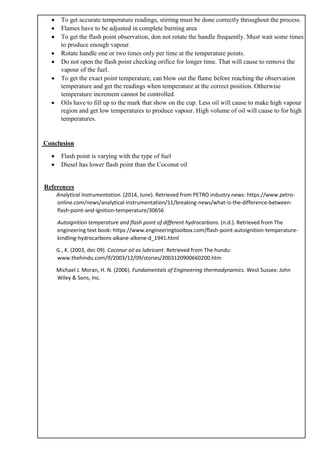 • To get accurate temperature readings, stirring must be done correctly throughout the process.
• Flames have to be adjusted in complete burning area
• To get the flash point observation, don not rotate the handle frequently. Must wait some times
to produce enough vapour.
• Rotate handle one or two times only per time at the temperature points.
• Do not open the flash point checking orifice for longer time. That will cause to remove the
vapour of the fuel.
• To get the exact point temperature, can blow out the flame before reaching the observation
temperature and get the readings when temperature at the correct position. Otherwise
temperature increment cannot be controlled.
• Oils have to fill up to the mark that show on the cup. Less oil will cause to make high vapour
region and get low temperatures to produce vapour. High volume of oil will cause to for high
temperatures.
Conclusion
• Flash point is varying with the type of fuel
• Diesel has lower flash point than the Coconut oil
References
Analytical Instrumentation. (2014, June). Retrieved from PETRO industry news: https://www.petro-
online.com/news/analytical-instrumentation/11/breaking-news/what-is-the-difference-between-
flash-point-and-ignition-temperature/30656
Autoignition temperature and flash point of different hydrocarbons. (n.d.). Retrieved from The
engineering text book: https://www.engineeringtoolbox.com/flash-point-autoignition-temperature-
kindling-hydrocarbons-alkane-alkene-d_1941.html
G., K. (2003, dec 09). Coconur oil as lubricant. Retrieved from The hundu:
www.thehindu.com/lf/2003/12/09/stories/2003120900660200.htm
Michael J. Moran, H. N. (2006). Fundamentals of Engineering thermodynamics. West Sussex: John
Wiley & Sons, Inc.
 