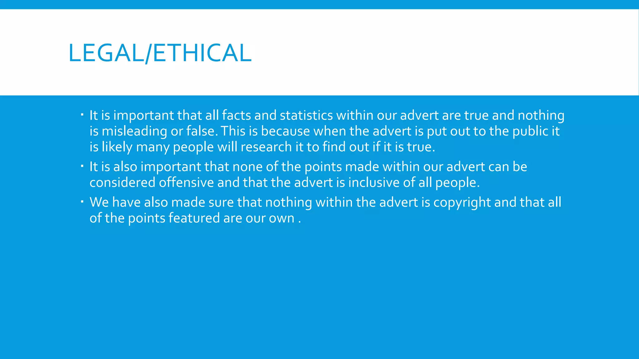 LEGAL/ETHICAL
 It is important that all facts and statistics within our advert are true and nothing
is misleading or false.This is because when the advert is put out to the public it
is likely many people will research it to find out if it is true.
 It is also important that none of the points made within our advert can be
considered offensive and that the advert is inclusive of all people.
 We have also made sure that nothing within the advert is copyright and that all
of the points featured are our own .
 