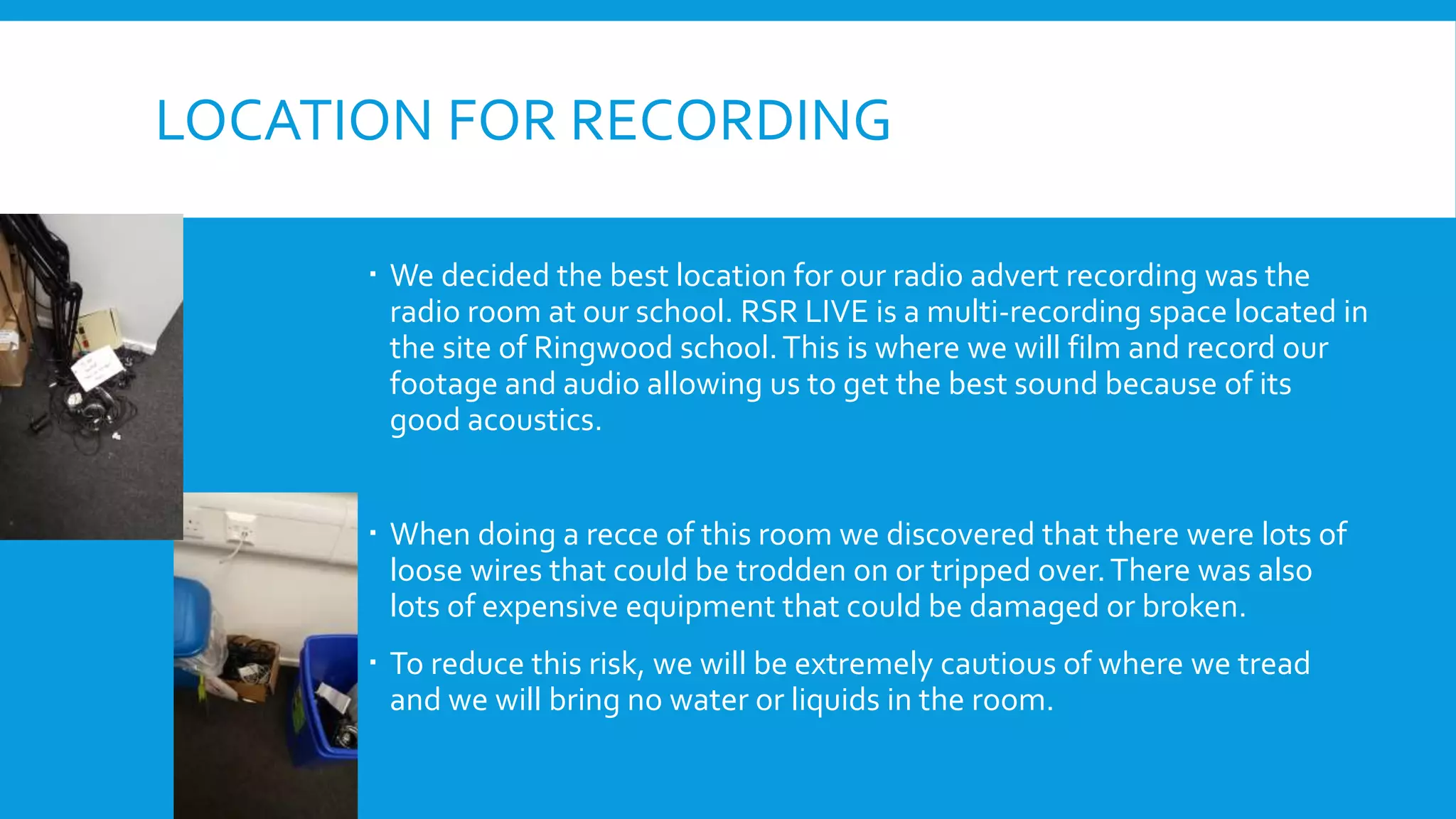 LOCATION FOR RECORDING
 We decided the best location for our radio advert recording was the
radio room at our school. RSR LIVE is a multi-recording space located in
the site of Ringwood school.This is where we will film and record our
footage and audio allowing us to get the best sound because of its
good acoustics.
 When doing a recce of this room we discovered that there were lots of
loose wires that could be trodden on or tripped over.There was also
lots of expensive equipment that could be damaged or broken.
 To reduce this risk, we will be extremely cautious of where we tread
and we will bring no water or liquids in the room.
 