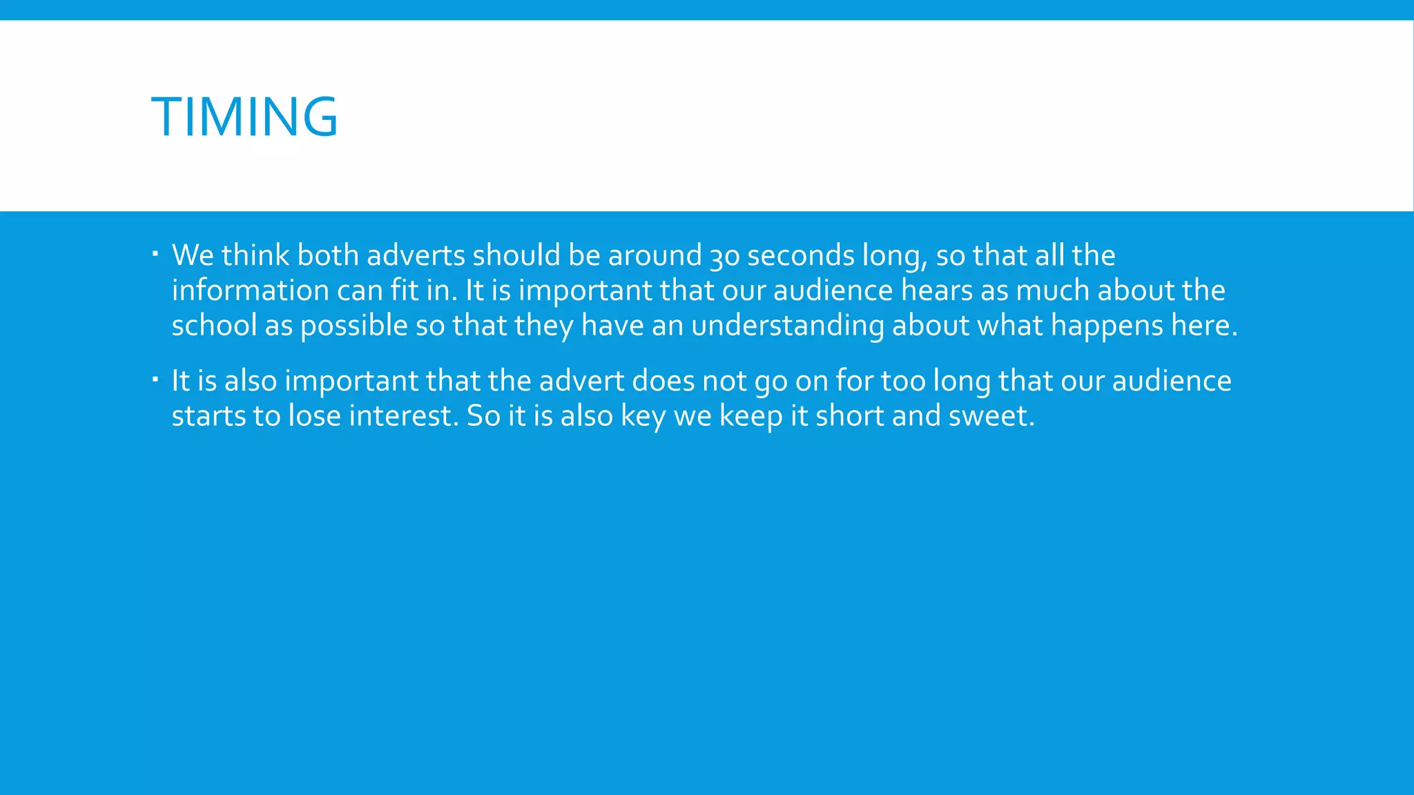 TIMING
 We think both adverts should be around 30 seconds long, so that all the
information can fit in. It is important that our audience hears as much about the
school as possible so that they have an understanding about what happens here.
 It is also important that the advert does not go on for too long that our audience
starts to lose interest. So it is also key we keep it short and sweet.
 