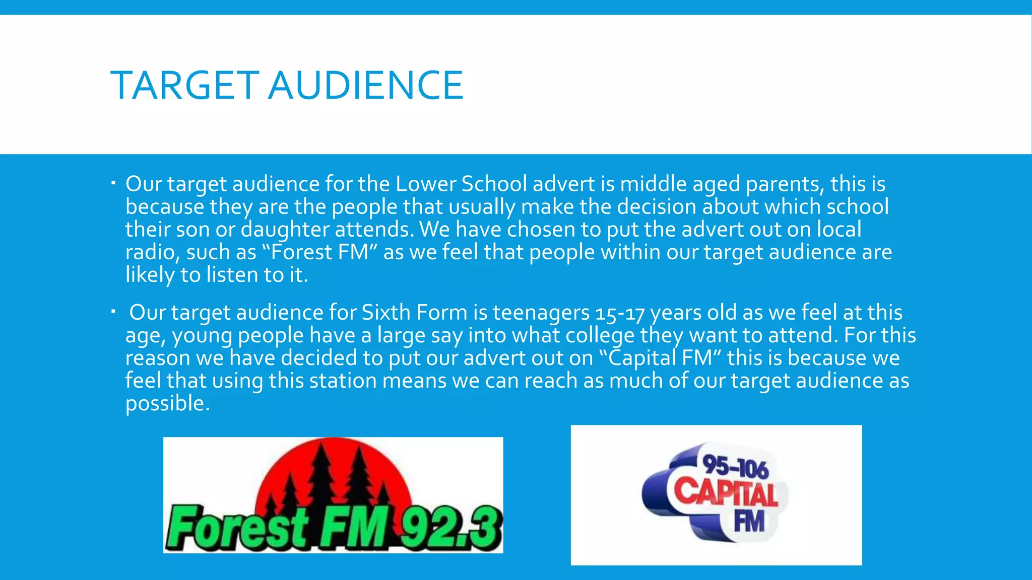 TARGET AUDIENCE
 Our target audience for the Lower School advert is middle aged parents, this is
because they are the people that usually make the decision about which school
their son or daughter attends.We have chosen to put the advert out on local
radio, such as “Forest FM” as we feel that people within our target audience are
likely to listen to it.
 Our target audience for Sixth Form is teenagers 15-17 years old as we feel at this
age, young people have a large say into what college they want to attend. For this
reason we have decided to put our advert out on “Capital FM” this is because we
feel that using this station means we can reach as much of our target audience as
possible.
 