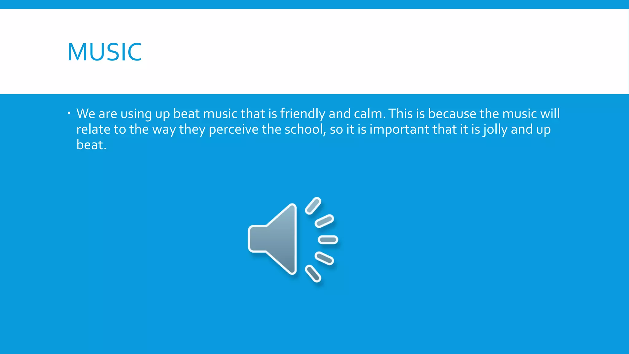 MUSIC
 We are using up beat music that is friendly and calm.This is because the music will
relate to the way they perceive the school, so it is important that it is jolly and up
beat.
 