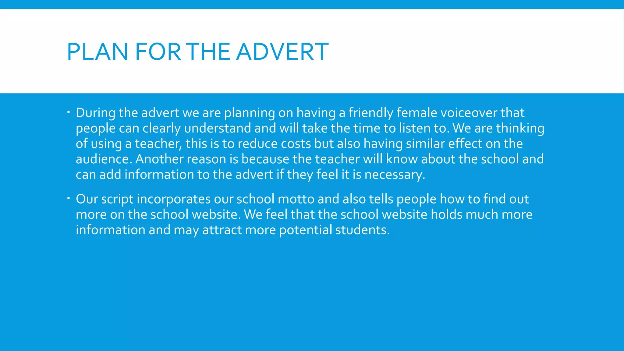 PLAN FORTHE ADVERT
 During the advert we are planning on having a friendly female voiceover that
people can clearly understand and will take the time to listen to.We are thinking
of using a teacher, this is to reduce costs but also having similar effect on the
audience. Another reason is because the teacher will know about the school and
can add information to the advert if they feel it is necessary.
 Our script incorporates our school motto and also tells people how to find out
more on the school website. We feel that the school website holds much more
information and may attract more potential students.
 