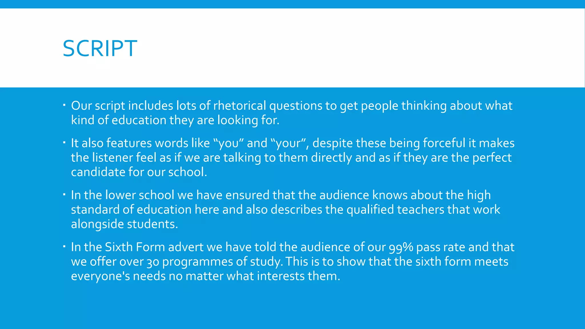 SCRIPT
 Our script includes lots of rhetorical questions to get people thinking about what
kind of education they are looking for.
 It also features words like “you” and “your”, despite these being forceful it makes
the listener feel as if we are talking to them directly and as if they are the perfect
candidate for our school.
 In the lower school we have ensured that the audience knows about the high
standard of education here and also describes the qualified teachers that work
alongside students.
 In the Sixth Form advert we have told the audience of our 99% pass rate and that
we offer over 30 programmes of study.This is to show that the sixth form meets
everyone's needs no matter what interests them.
 