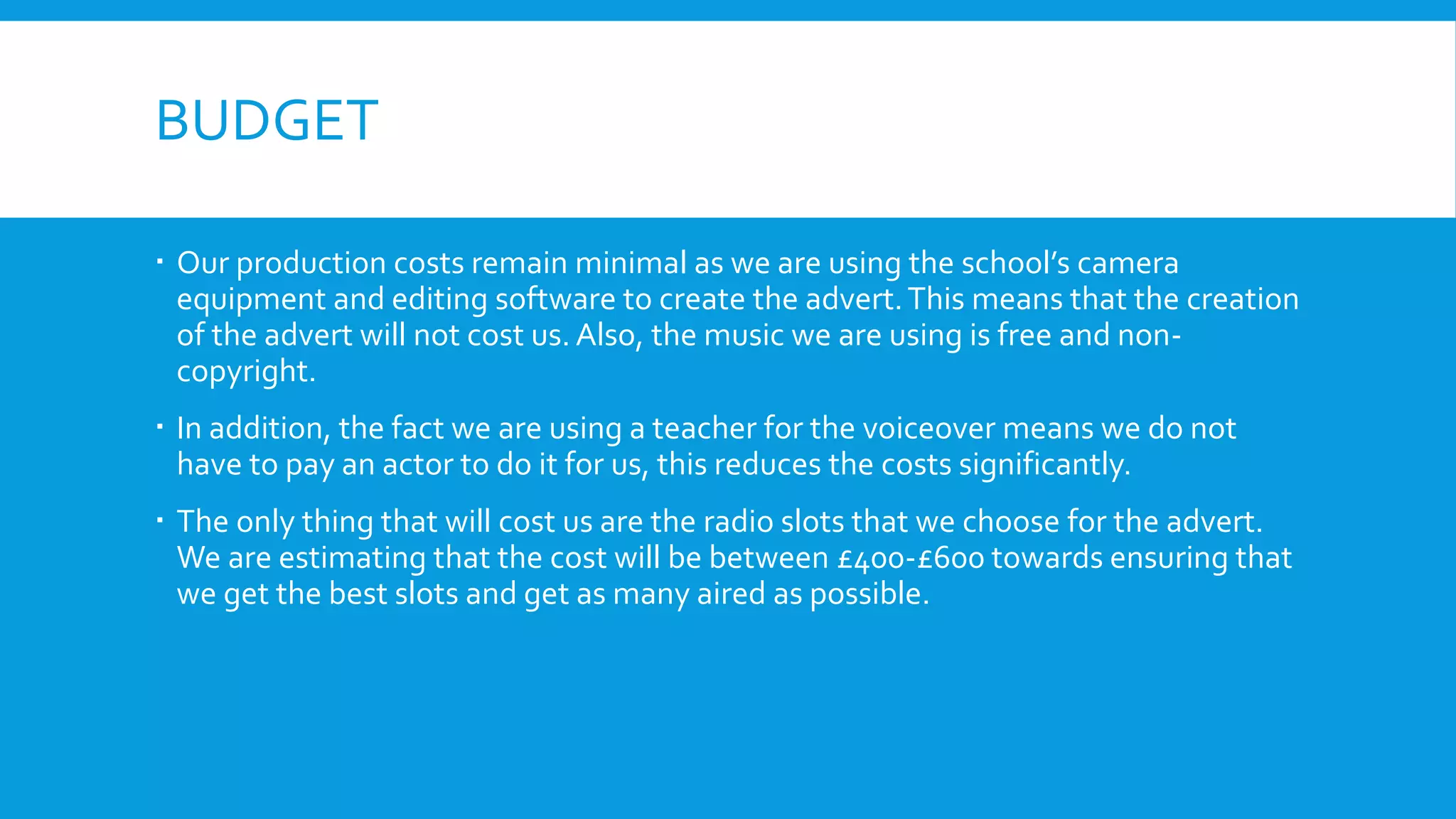 BUDGET
 Our production costs remain minimal as we are using the school’s camera
equipment and editing software to create the advert.This means that the creation
of the advert will not cost us. Also, the music we are using is free and non-
copyright.
 In addition, the fact we are using a teacher for the voiceover means we do not
have to pay an actor to do it for us, this reduces the costs significantly.
 The only thing that will cost us are the radio slots that we choose for the advert.
We are estimating that the cost will be between £400-£600 towards ensuring that
we get the best slots and get as many aired as possible.
 