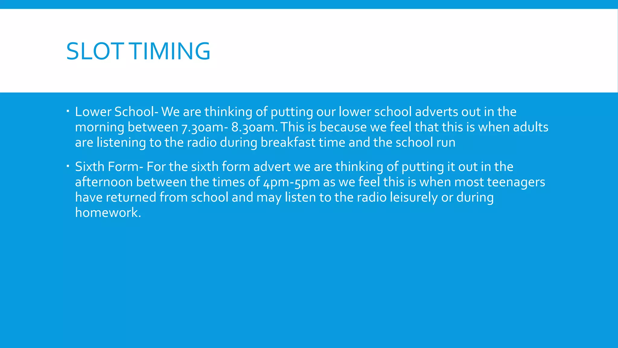 SLOTTIMING
 Lower School- We are thinking of putting our lower school adverts out in the
morning between 7.30am- 8.30am.This is because we feel that this is when adults
are listening to the radio during breakfast time and the school run
 Sixth Form- For the sixth form advert we are thinking of putting it out in the
afternoon between the times of 4pm-5pm as we feel this is when most teenagers
have returned from school and may listen to the radio leisurely or during
homework.
 