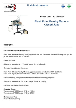 JLab Instruments
Product Code . JC-OAP-1704
Flash Point Pensky Martens
Closed JLab
Description
Flash Point Pensky Matrens Closed
Flash Point Pensky Martens (Closed) apparatus with NPL Certificate, Electrical Heating, with gas test
jet and electric heater with ZI P 10303.
Energy regulator.
Suitable for operation on 22V, single phase, 50 Hz, AC supply.
Complete in wooden carrying case.
Flash Point (Closed) Pensky-Martens Apparartus same as but without NPL Certificate.
Flash Point (Open) & Fire Point Pensky-Martens Apparartus with NPL Certificate.
Electrical heating, with gas test jet and electric heater with energy regulator.
Suitable for operation on 220, 50 Hz, Single Phase, AC Supply.
Complete in a wooden carrying case.
Essential Extras
Thermometer IP 15C Range: -5° C to +110°C
Thermometer IP 16C Range: 90°C to +370°C
Replacement Parts
Pensky-Martens Oil Cup
 