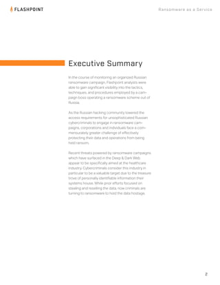 2
Ransomware as a Service
In the course of monitoring an organized Russian
ransomware campaign, Flashpoint analysts were
able to gain signiﬁcant visibility into the tactics,
techniques, and procedures employed by a cam-
paign boss operating a ransomware scheme out of
Russia.
As the Russian hacking community lowered the
access requirements for unsophisticated Russian
cybercriminals to engage in ransomware cam-
paigns, corporations and individuals face a com-
mensurately greater challenge of eﬀectively
protecting their data and operations from being
held ransom.
Recent threats powered by ransomware campaigns
which have surfaced in the Deep & Dark Web
appear to be speciﬁcally aimed at the healthcare
industry. Cybercriminals consider this industry in
particular to be a valuable target due to the treasure
trove of personally identiﬁable information their
systems house. While prior eﬀorts focused on
stealing and reselling the data, now criminals are
turning to ransomware to hold the data hostage.
Executive Summary
 