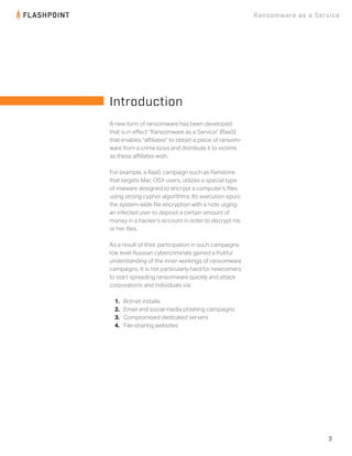 3
Ransomware as a Service
A new form of ransomware has been developed
that is in eﬀect “Ransomware as a Service” (RaaS)
that enables "aﬃliates" to obtain a piece of ransom-
ware from a crime boss and distribute it to victims
as these aﬃliates wish.
For example, a RaaS campaign such as Ranstone
that targets Mac OSX users, utilizes a special type
of malware designed to encrypt a computer’s ﬁles
using strong cypher algorithms. Its execution spurs
the system-wide ﬁle encryption with a note urging
an infected user to deposit a certain amount of
money in a hacker’s account in order to decrypt his
or her ﬁles.
As a result of their participation in such campaigns,
low level Russian cybercriminals gained a fruitful
understanding of the inner workings of ransomware
campaigns. It is not particularly hard for newcomers
to start spreading ransomware quickly and attack
corporations and individuals via:
1. Botnet installs
2. Email and social media phishing campaigns
3. Compromised dedicated servers
4. File-sharing websites
Introduction
 