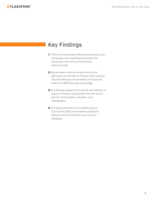 7
Ransomware as a Service
1. From the ransomware aﬃliate perspective, such
campaigns have signiﬁcantly lowered the
barriers for entry for low-tier Russian
cybercriminals.
2. Ransomware revenue amounts are not as
glamorous and fruitful as they are often publicly
reported. Average ransomware crime bosses
make only $90K per year on average.
3. Our ﬁndings dispute the common perceptions of
cybercriminals as being larger-than-life, smart,
well oﬀ, unreachable, undoxable, and
unstoppable.
4. The report provides the complete payout
structure and Bitcoin laundering operation
related to the ransomware-as-a-service
campaign.
Key Findings
 