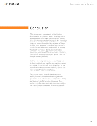 8
Ransomware as a Service
This ransomware campaign is similar to other
Ransomware as a Service (RaaS) initiatives which
Flashpoint has seen in the past under the names 
GinX and Ranstone. Notably however, this campaign
relied on personal relationships between aﬃliates
and the boss without a centralized command and
control technical infrastructure. In fact, an aﬃliate
has to rely on his own distribution method to
determine how many of his ransomware infections
have been installed while putting faith in the crime
boss to deliver payments.
As these campaigns become more wide-spread
and accessible to low level Russian cybercriminals,
such attacks may result in dire consequences for
individuals and corporations not ready to deal with
new waves of ransomware attacks.
Though the loss of data can be devastating,
Flashpoint has observed that sending ransom
payments does not always work. In the case of this
particular criminal enterprise, this group often
prefers to collect payments without ever providing
decrypting tools or methods for aﬀected victims.
Conclusion
 