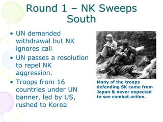 Round 1 – NK Sweeps SouthUN demanded withdrawal but NK ignores callUN passes a resolution to repel NK aggression. Troops from 16 countries under UN banner, led by US, rushed to KoreaMany of the troops defending SK came from Japan & never expected to see combat action.