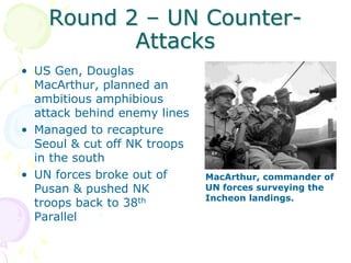 Round 2 – UN Counter-AttacksUS Gen, Douglas MacArthur, planned an ambitious amphibious attack behind enemy linesManaged to recapture Seoul & cut off NK troops in the southUN forces broke out of Pusan & pushed NK troops back to 38th ParallelMacArthur, commander of UN forces surveying the Incheon landings.