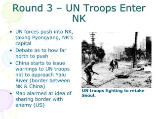 Round 3 – UN Troops Enter NKUN forces push into NK, taking Pyongyang, NK’s capitalDebate as to how far north to pushChina starts to issue warnings to UN troops not to approach Yalu River (border between NK & China)Mao alarmed at idea of sharing border with enemy (US)UN troops fighting to retake Seoul. 