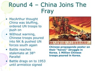 Round 4 – China Joins The FrayMacArthur thought China was bluffing, ordered UN troops to push onWithout warning, Chinese troops poured into NK & pushed UN forces south againBattle reaches stalemate at 38th ParallelBattle drags on to 1953 until armistice signedChinese propaganda poster on their “heroic” struggle in Korea. 1 Million Chinese troops poured in Korea.